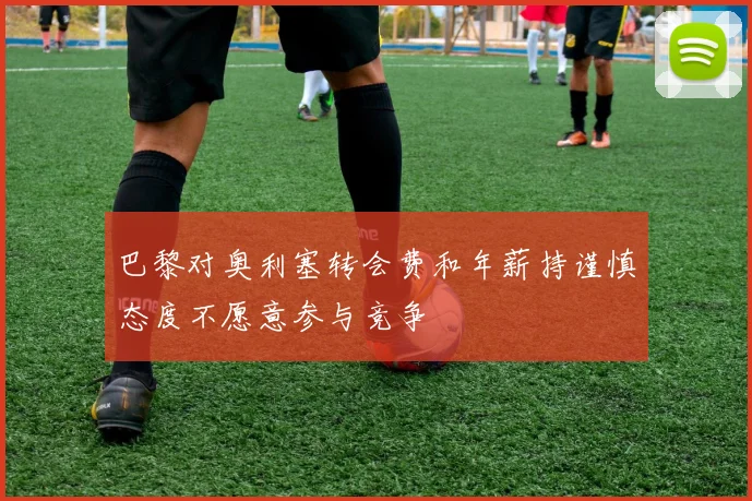 巴黎对奥利塞转会费和年薪持谨慎态度不愿意参与竞争