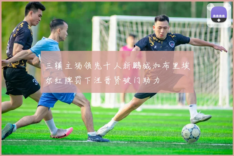 三镇主场领先十人新鹏城加布里埃尔红牌罚下汪晋贤破门助力