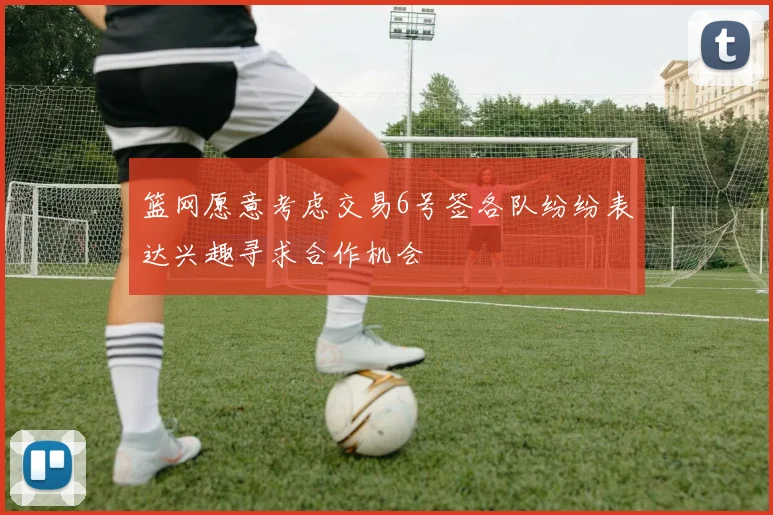 篮网愿意考虑交易6号签各队纷纷表达兴趣寻求合作机会
