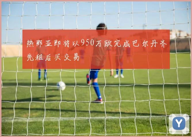 热那亚即将以950万欧完成巴尔丹齐先租后买交易