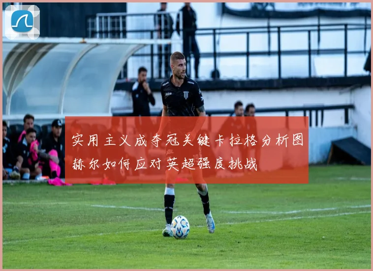实用主义成夺冠关键卡拉格分析图赫尔如何应对英超强度挑战