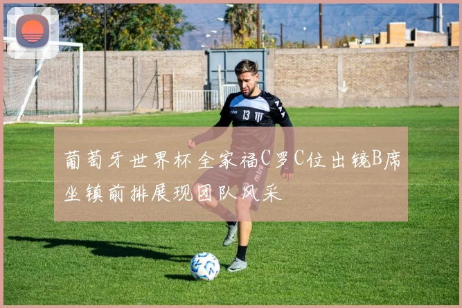 葡萄牙世界杯全家福C罗C位出镜B席坐镇前排展现团队风采