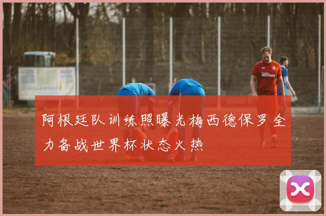 阿根廷队训练照曝光梅西德保罗全力备战世界杯状态火热