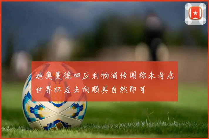迪奥曼德回应利物浦传闻称未考虑世界杯后去向顺其自然即可