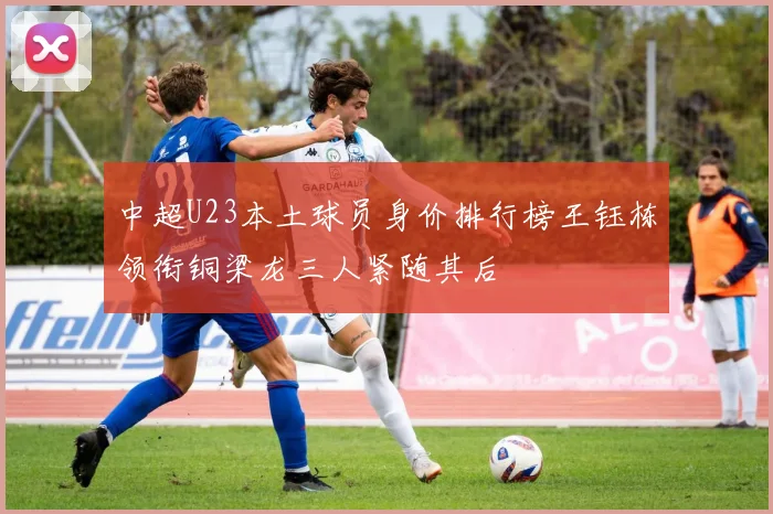 中超U23本土球员身价排行榜王钰栋领衔铜梁龙三人紧随其后