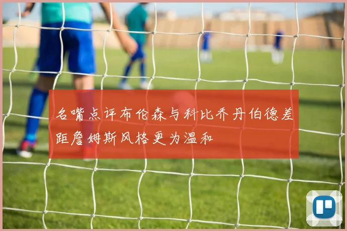 名嘴点评布伦森与科比乔丹伯德差距詹姆斯风格更为温和