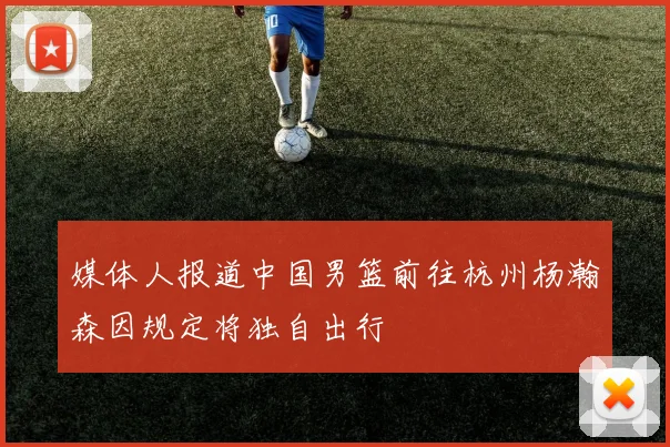 媒体人报道中国男篮前往杭州杨瀚森因规定将独自出行