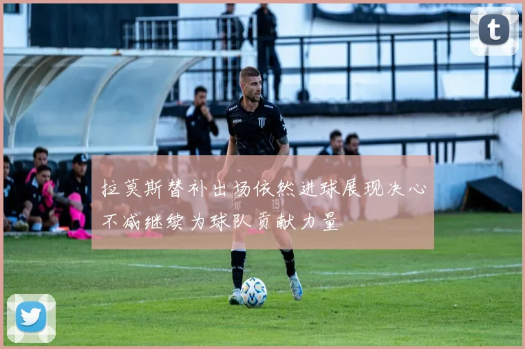 拉莫斯替补出场依然进球展现决心不减继续为球队贡献力量
