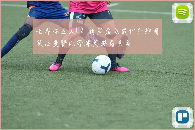 世界杯五大U21新星盘点武什科维奇莫拉曼赞比等球员崭露头角