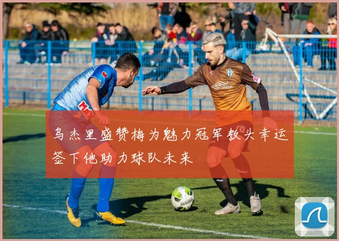 乌杰里盛赞梅为魅力冠军教头幸运签下他助力球队未来