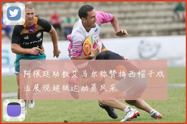阿根廷助教艾马尔称赞梅西帽子戏法展现超级运动员风采