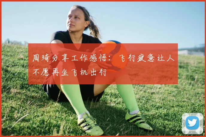 周琦分享工作感悟：飞行疲惫让人不愿再坐飞机出行