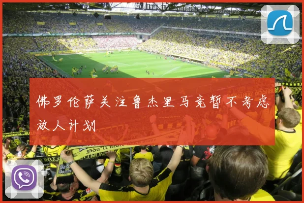 佛罗伦萨关注鲁杰里马竞暂不考虑放人计划